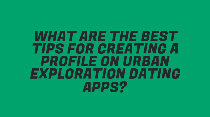 What Are the Best Tips for Creating a Profile on Urban Exploration Dating Apps?