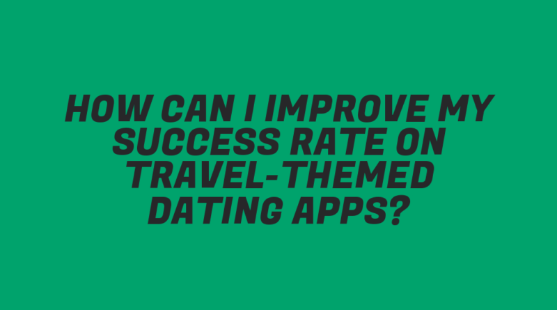 How Can I Improve My Success Rate on Travel-Themed Dating Apps?